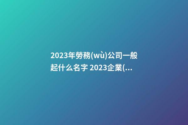 2023年勞務(wù)公司一般起什么名字 2023企業(yè)名熱門好聽,起名之家-第1張-公司起名-玄機派